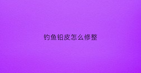 钓鱼铅皮怎么修整(钓鱼铅皮又厚又硬咋处理)