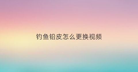 钓鱼铅皮怎么更换视频(钓鱼铅皮是干什么用的)