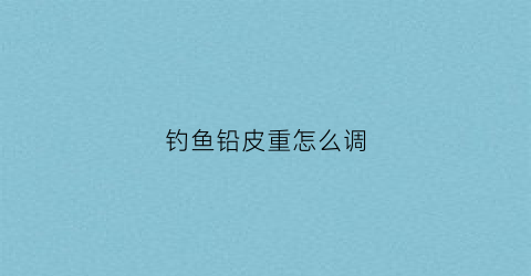 钓鱼铅皮重怎么调(钓鱼铅皮轻了怎么办)