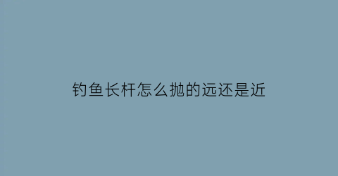 钓鱼长杆怎么抛的远还是近(长杆怎么钓鱼视频)