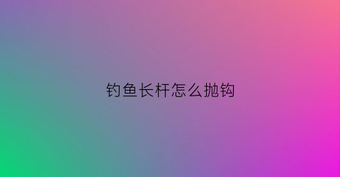 钓鱼长杆怎么抛钩(钓鱼长杆怎么抛竿)