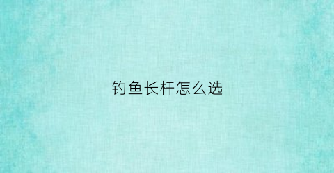 钓鱼长杆怎么选(钓鱼用长杆多长的合适)