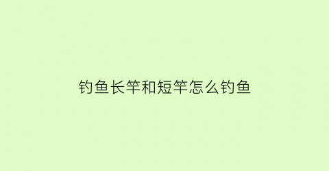 钓鱼长竿和短竿怎么钓鱼(钓鱼长竿和短竿怎么钓鱼的)
