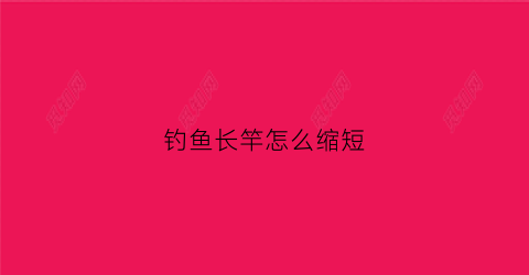 钓鱼长竿怎么缩短(钓鱼长竿怎么缩短视频)