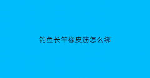钓鱼长竿橡皮筋怎么绑(长竿橡皮筋绑法图解)