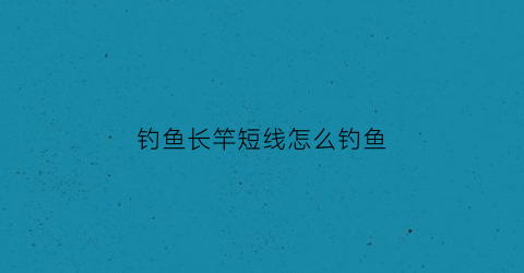 钓鱼长竿短线怎么钓鱼(钓鱼长竿短线怎么钓鱼最好)
