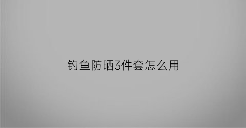 钓鱼防晒3件套怎么用(钓鱼防晒服测评)