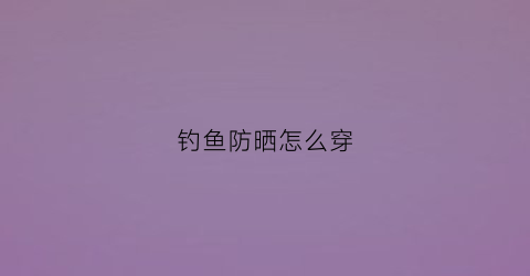 钓鱼防晒怎么穿(夏天钓鱼防晒装备)