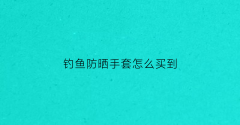 钓鱼防晒手套怎么买到(钓鱼防晒用什么比较好)