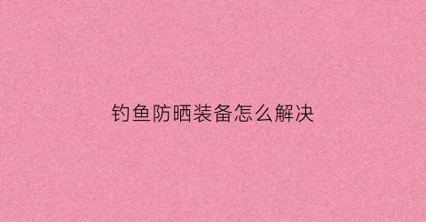 钓鱼防晒装备怎么解决(钓鱼防晒霜有用吗)