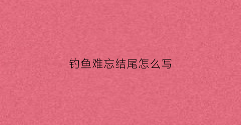 钓鱼难忘结尾怎么写(难忘的钓鱼作文600字)
