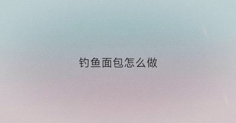 钓鱼面包怎么做(钓鱼用面包)