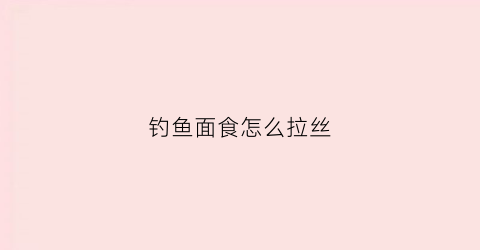 钓鱼面食怎么拉丝(钓鱼的面食怎么做拉饵)