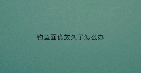 钓鱼面食放久了怎么办(用面食钓鱼小鱼多怎么办)