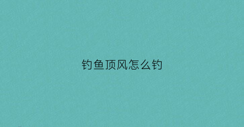 钓鱼顶风怎么钓(顶风钓鱼是什么位置)