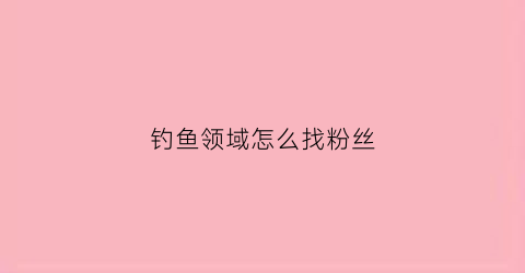 钓鱼领域怎么找粉丝(专业钓鱼怎么加好友)
