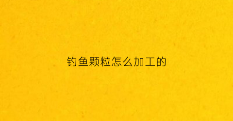 钓鱼颗粒怎么加工的(钓鱼颗粒怎么加工的呢)