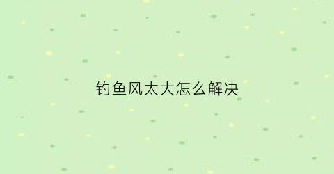 钓鱼风太大怎么解决(钓鱼风太大怎么解决视频)