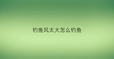 钓鱼风太大怎么钓鱼(风大怎么钓鱼才能钓的多)