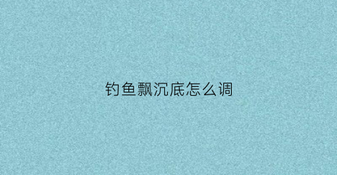 钓鱼飘沉底怎么调(钓鱼鱼漂沉底怎么调)