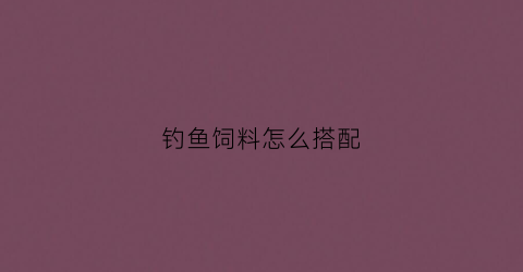钓鱼饲料怎么搭配(钓鱼的饲料怎么配)