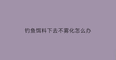 钓鱼饵料下去不雾化怎么办(钓鱼饵料下去不雾化怎么办视频)