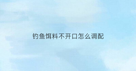 钓鱼饵料不开口怎么调配(钓鱼饵料到不了底怎么办)