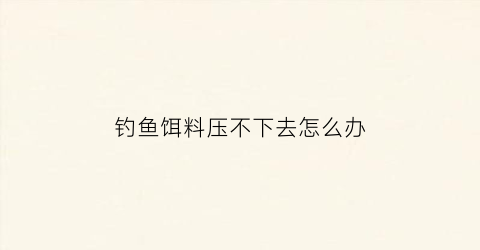 “钓鱼饵料压不下去怎么办(饵料压不下去浮漂怎么办)