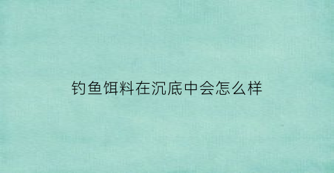 钓鱼饵料在沉底中会怎么样(鱼饵沉底了鱼会上钩吗)
