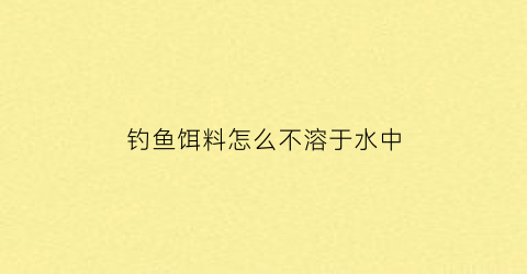 “钓鱼饵料怎么不溶于水中(钓鱼饵料到不了底怎么办)