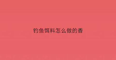 钓鱼饵料怎么做的香(钓鱼饵料经典配方)