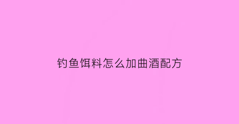 “钓鱼饵料怎么加曲酒配方(钓鱼用酒曲怎么用)