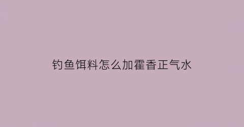 钓鱼饵料怎么加霍香正气水(饵料加藿香正气水钓鱼怎么样)