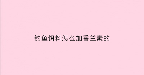 钓鱼饵料怎么加香兰素的(钓鱼饵料怎么加香兰素的)