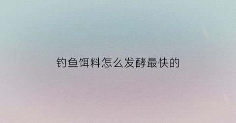 钓鱼饵料怎么发酵最快的(钓鱼饵料发酵多长时间能使用)