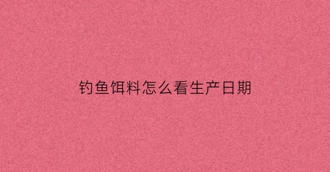 钓鱼饵料怎么看生产日期(鱼饵料生产日期在哪)
