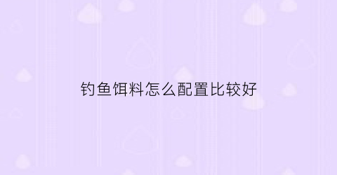钓鱼饵料怎么配置比较好(钓鱼饵料怎么配好用)