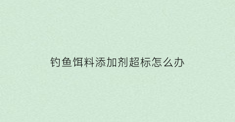 “钓鱼饵料添加剂超标怎么办(钓鱼饵料添加剂超标怎么办视频)