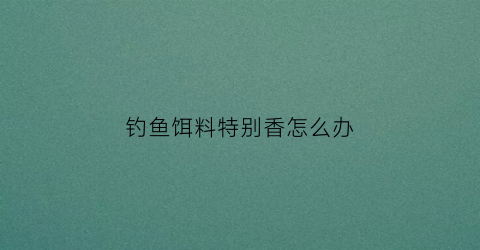 钓鱼饵料特别香怎么办(钓鱼饵料特别香怎么办视频)