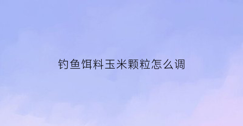 钓鱼饵料玉米颗粒怎么调(钓鱼饵料玉米颗粒怎么调的)