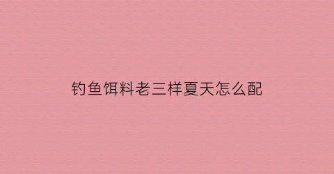 钓鱼饵料老三样夏天怎么配(钓鱼饵料老三样夏天怎么配合)