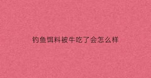 钓鱼饵料被牛吃了会怎么样(钓鱼饵料被牛吃了会怎么样吗)