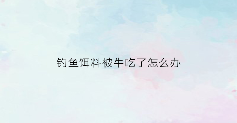 钓鱼饵料被牛吃了怎么办(牛吃了鱼钩会不会死)