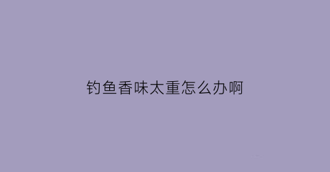 钓鱼香味太重怎么办啊(钓鱼香味好还是腥味好)