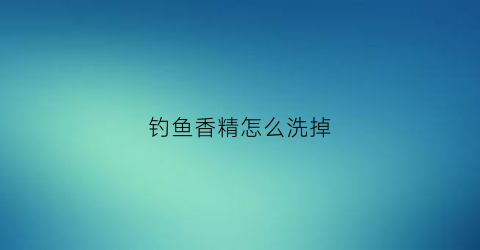 钓鱼香精怎么洗掉(钓鱼香精怎么洗掉的)