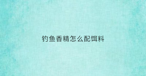 钓鱼香精怎么配饵料(钓鱼香精用什么稀释)