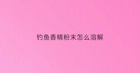 钓鱼香精粉末怎么溶解(钓鱼香精制作方法)