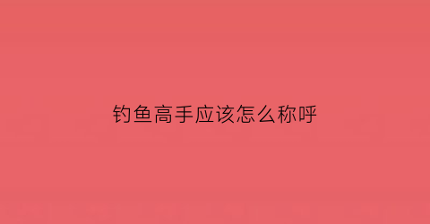 钓鱼高手应该怎么称呼(钓鱼高手怎么称呼对方)