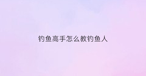 “钓鱼高手怎么教钓鱼人(教你钓鱼)