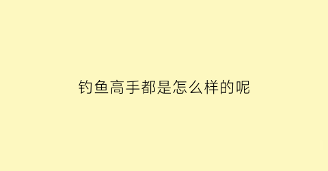 钓鱼高手都是怎么样的呢(钓鱼高手实用大全)